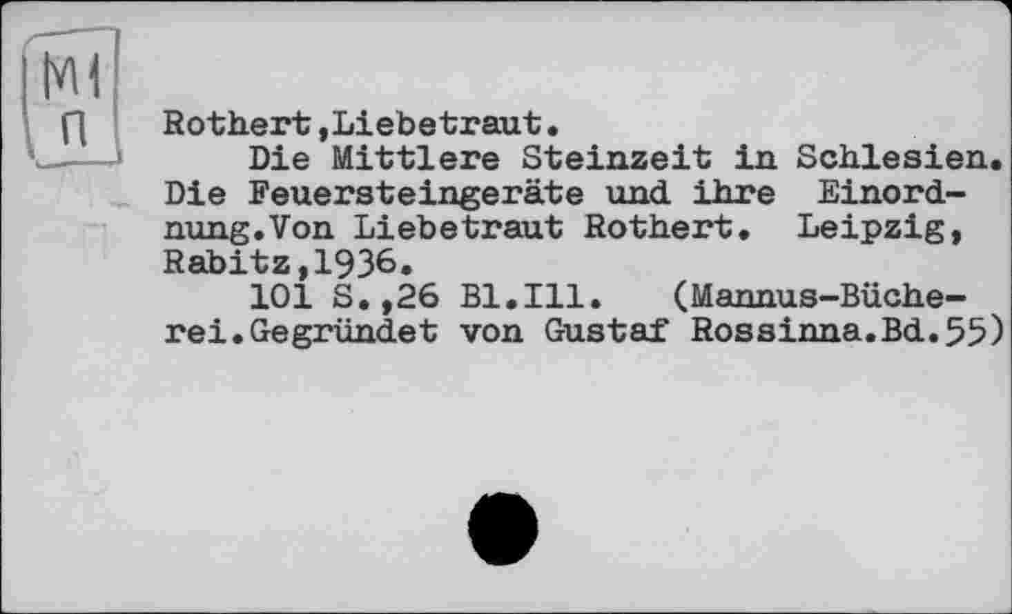 ﻿Rothert,Liebetraut.
Die Mittlere Steinzeit in Schlesien. Die Feuersteingeräte und ihre Einordnung. Von Liebetraut Rothert. Leipzig, Rabitz,1936.
101 S.,26 Bl.Ill. (Mannus-Büche-rei.Gegründet von Gustaf Rossinna.Bd.55)